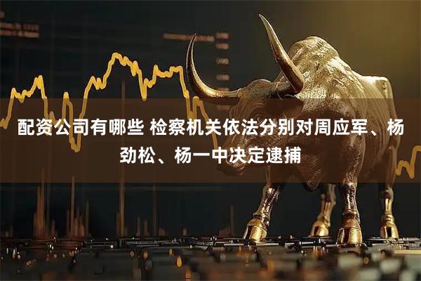配资公司有哪些 检察机关依法分别对周应军、杨劲松、杨一中决定逮捕