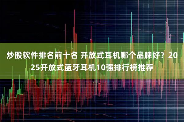 炒股软件排名前十名 开放式耳机哪个品牌好？2025开放式蓝牙耳机10强排行榜推荐