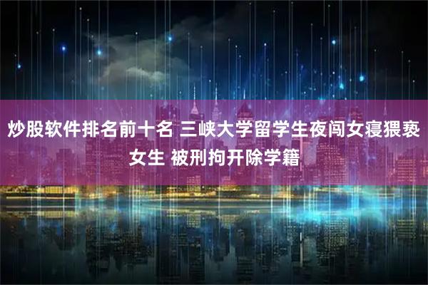 炒股软件排名前十名 三峡大学留学生夜闯女寝猥亵女生 被刑拘开除学籍