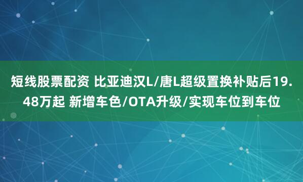 短线股票配资 比亚迪汉L/唐L超级置换补贴后19.48万起 新增车色/OTA升级/实现车位到车位