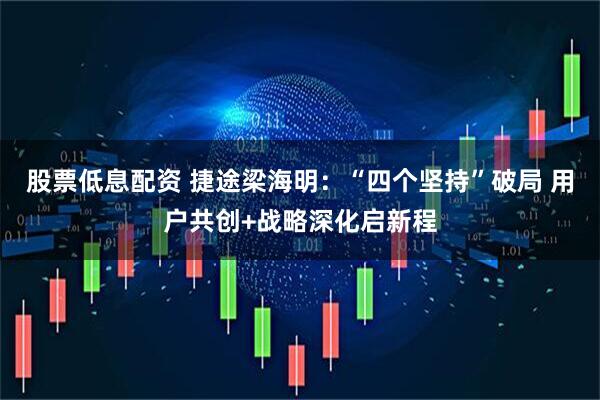股票低息配资 捷途梁海明：“四个坚持”破局 用户共创+战略深化启新程