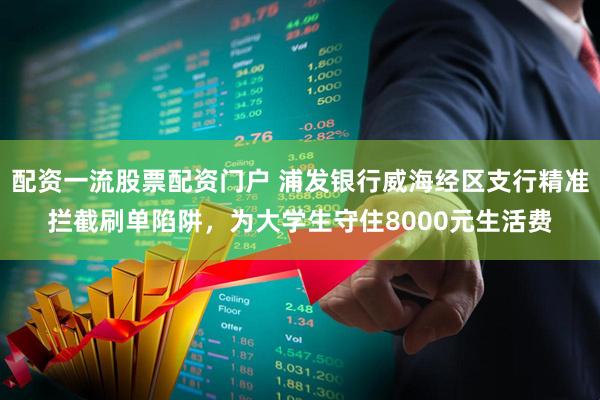 配资一流股票配资门户 浦发银行威海经区支行精准拦截刷单陷阱，为大学生守住8000元生活费