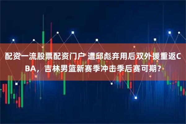 配资一流股票配资门户 遭邱彪弃用后双外援重返CBA，吉林男篮新赛季冲击季后赛可期？