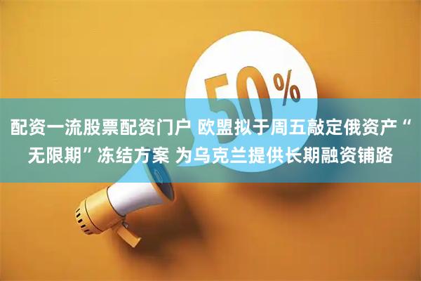 配资一流股票配资门户 欧盟拟于周五敲定俄资产“无限期”冻结方案 为乌克兰提供长期融资铺路