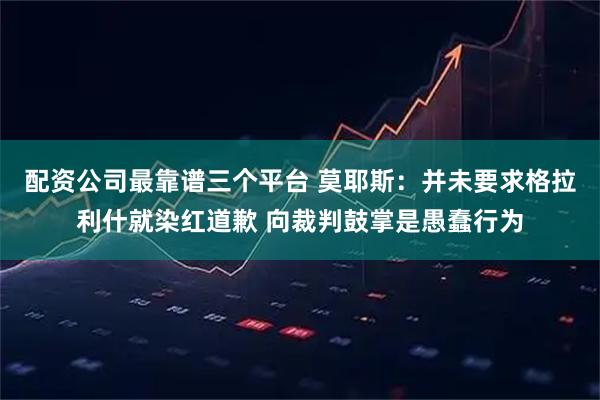 配资公司最靠谱三个平台 莫耶斯：并未要求格拉利什就染红道歉 向裁判鼓掌是愚蠢行为