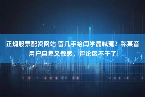 正规股票配资网站 留几手给闫学晶喊冤？称某音用户自卑又敏感，评论区不干了