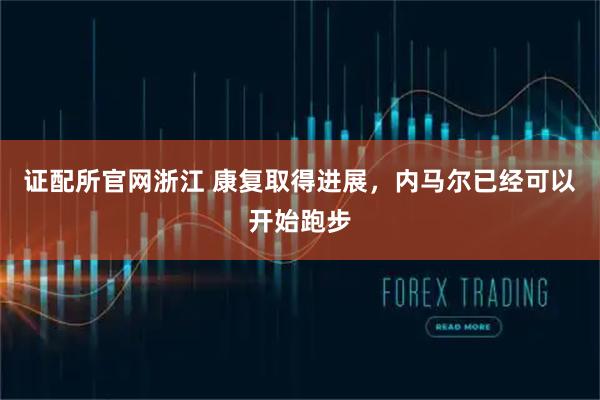 证配所官网浙江 康复取得进展，内马尔已经可以开始跑步