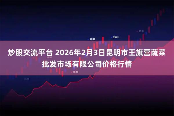 炒股交流平台 2026年2月3日昆明市王旗营蔬菜批发市场有限公司价格行情
