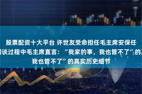 股票配资十大平台 许世友受命担任毛主席安保任务，在一次闲谈过程中毛主席直言：“我家的事，我也管不了”的真实历史细节