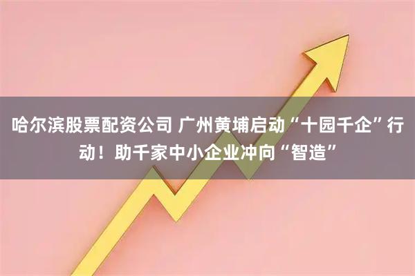 哈尔滨股票配资公司 广州黄埔启动“十园千企”行动！助千家中小企业冲向“智造”