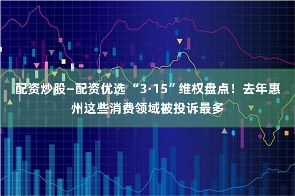 配资炒股—配资优选 “3·15”维权盘点！去年惠州这些消费领域被投诉最多